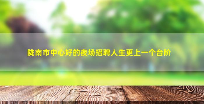 陇南市中心好的夜场招聘人生更上一个台阶